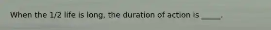 When the 1/2 life is long, the duration of action is _____.