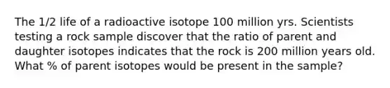 The 1/2 life of a radioactive isotope 100 million yrs. Scientists testing a rock sample discover that the ratio of parent and daughter isotopes indicates that the rock is 200 million years old. What % of parent isotopes would be present in the sample?