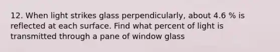 12. When light strikes glass perpendicularly, about 4.6 % is reflected at each surface. Find what percent of light is transmitted through a pane of window glass