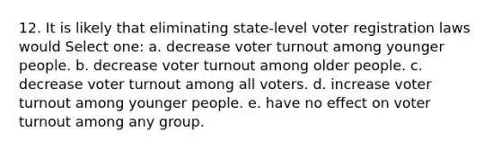 12. It is likely that eliminating state-level voter registration laws would Select one: a. decrease voter turnout among younger people. b. decrease voter turnout among older people. c. decrease voter turnout among all voters. d. increase voter turnout among younger people. e. have no effect on voter turnout among any group.