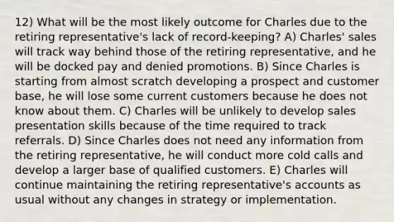 12) What will be the most likely outcome for Charles due to the retiring representative's lack of record-keeping? A) Charles' sales will track way behind those of the retiring representative, and he will be docked pay and denied promotions. B) Since Charles is starting from almost scratch developing a prospect and customer base, he will lose some current customers because he does not know about them. C) Charles will be unlikely to develop sales presentation skills because of the time required to track referrals. D) Since Charles does not need any information from the retiring representative, he will conduct more cold calls and develop a larger base of qualified customers. E) Charles will continue maintaining the retiring representative's accounts as usual without any changes in strategy or implementation.