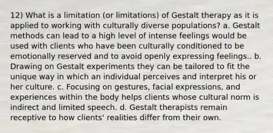 12) What is a limitation (or limitations) of Gestalt therapy as it is applied to working with culturally diverse populations? a. Gestalt methods can lead to a high level of intense feelings would be used with clients who have been culturally conditioned to be emotionally reserved and to avoid openly expressing feelings.. b. Drawing on Gestalt experiments they can be tailored to fit the unique way in which an individual perceives and interpret his or her culture. c. Focusing on gestures, facial expressions, and experiences within the body helps clients whose cultural norm is indirect and limited speech. d. Gestalt therapists remain receptive to how clients' realities differ from their own.