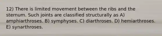 12) There is limited movement between the ribs and the sternum. Such joints are classified structurally as A) amphiarthroses. B) symphyses. C) diarthroses. D) hemiarthroses. E) synarthroses.