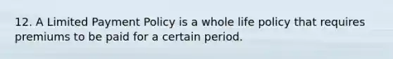 12. A Limited Payment Policy is a whole life policy that requires premiums to be paid for a certain period.