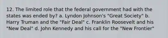 12. The limited role that the federal government had with the states was ended by? a. Lyndon Johnson's "Great Society" b. Harry Truman and the "Fair Deal" c. Franklin Roosevelt and his "New Deal" d. John Kennedy and his call for the "New Frontier"