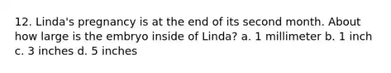 12. Linda's pregnancy is at the end of its second month. About how large is the embryo inside of Linda? a. 1 millimeter b. 1 inch c. 3 inches d. 5 inches