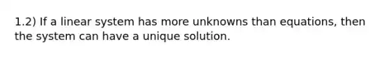 1.2) If a linear system has more unknowns than equations, then the system can have a unique solution.