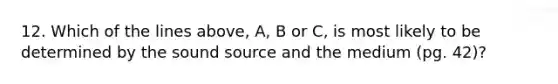 12. Which of the lines above, A, B or C, is most likely to be determined by the sound source and the medium (pg. 42)?