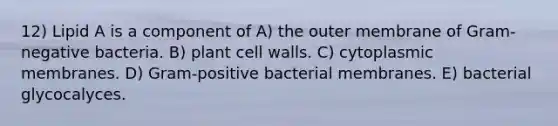 12) Lipid A is a component of A) the outer membrane of Gram-negative bacteria. B) plant cell walls. C) cytoplasmic membranes. D) Gram-positive bacterial membranes. E) bacterial glycocalyces.