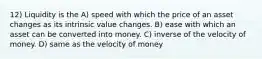 12) Liquidity is the A) speed with which the price of an asset changes as its intrinsic value changes. B) ease with which an asset can be converted into money. C) inverse of the velocity of money. D) same as the velocity of money