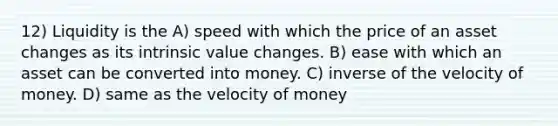 12) Liquidity is the A) speed with which the price of an asset changes as its intrinsic value changes. B) ease with which an asset can be converted into money. C) inverse of the velocity of money. D) same as the velocity of money