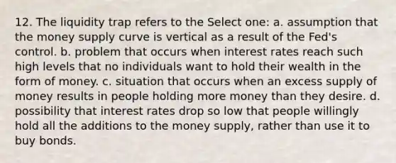 12. The liquidity trap refers to the Select one: a. assumption that the money supply curve is vertical as a result of the Fed's control. b. problem that occurs when interest rates reach such high levels that no individuals want to hold their wealth in the form of money. c. situation that occurs when an excess supply of money results in people holding more money than they desire. d. possibility that interest rates drop so low that people willingly hold all the additions to the money supply, rather than use it to buy bonds.