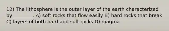 12) The lithosphere is the outer layer of the earth characterized by ________. A) soft rocks that flow easily B) hard rocks that break C) layers of both hard and soft rocks D) magma