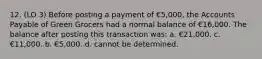 12. (LO 3) Before posting a payment of €5,000, the Accounts Payable of Green Grocers had a normal balance of €16,000. The balance after posting this transaction was: a. €21,000. c. €11,000. b. €5,000. d. cannot be determined.