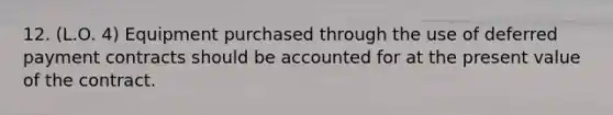 12. (L.O. 4) Equipment purchased through the use of deferred payment contracts should be accounted for at the present value of the contract.