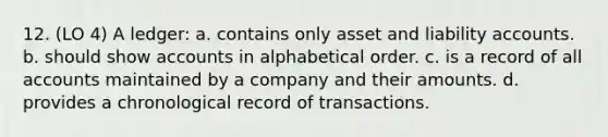 12. (LO 4) A ledger: a. contains only asset and liability accounts. b. should show accounts in alphabetical order. c. is a record of all accounts maintained by a company and their amounts. d. provides a chronological record of transactions.