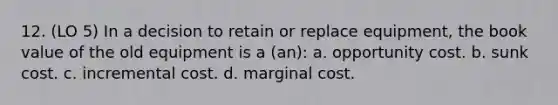 12. (LO 5) In a decision to retain or replace equipment, the book value of the old equipment is a (an): a. opportunity cost. b. sunk cost. c. incremental cost. d. marginal cost.