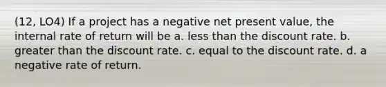 (12, LO4) If a project has a negative net present value, the internal rate of return will be a. less than the discount rate. b. greater than the discount rate. c. equal to the discount rate. d. a negative rate of return.