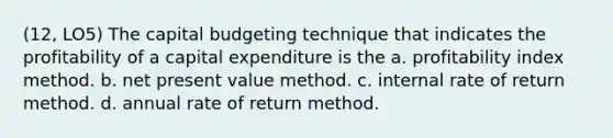 (12, LO5) The capital budgeting technique that indicates the profitability of a capital expenditure is the a. profitability index method. b. net present value method. c. internal rate of return method. d. annual rate of return method.