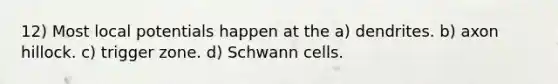 12) Most local potentials happen at the a) dendrites. b) axon hillock. c) trigger zone. d) Schwann cells.