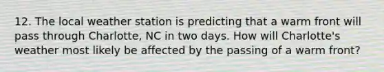 12. The local weather station is predicting that a warm front will pass through Charlotte, NC in two days. How will Charlotte's weather most likely be affected by the passing of a warm front?