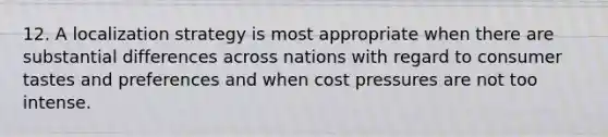 12. A localization strategy is most appropriate when there are substantial differences across nations with regard to consumer tastes and preferences and when cost pressures are not too intense.