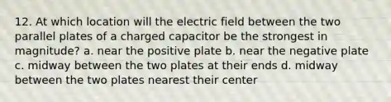 12. At which location will the electric field between the two parallel plates of a charged capacitor be the strongest in magnitude? a. near the positive plate b. near the negative plate c. midway between the two plates at their ends d. midway between the two plates nearest their center