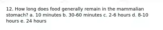 12. How long does food generally remain in the mammalian stomach? a. 10 minutes b. 30-60 minutes c. 2-6 hours d. 8-10 hours e. 24 hours