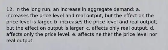 12. In the long run, an increase in aggregate demand: a. increases the price level and real output, but the effect on the price level is larger. b. increases the price level and real output, but the effect on output is larger. c. affects only real output. d. affects only the price level. e. affects neither the price level nor real output.