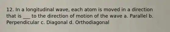 12. In a longitudinal wave, each atom is moved in a direction that is ___ to the direction of motion of the wave a. Parallel b. Perpendicular c. Diagonal d. Orthodiagonal