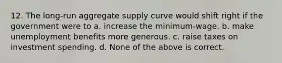 12. The long-run aggregate supply curve would shift right if the government were to a. increase the minimum-wage. b. make unemployment benefits more generous. c. raise taxes on investment spending. d. None of the above is correct.