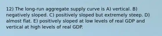 12) The long-run aggregate supply curve is A) vertical. B) negatively sloped. C) positively sloped but extremely steep. D) almost flat. E) positively sloped at low levels of real GDP and vertical at high levels of real GDP.