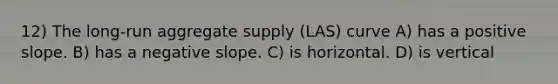 12) The long-run aggregate supply (LAS) curve A) has a positive slope. B) has a negative slope. C) is horizontal. D) is vertical