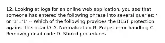 12. Looking at logs for an online web application, you see that someone has entered the following phrase into several queries: ' or '1'='1' -- Which of the following provides the BEST protection against this attack? A. Normalization B. Proper error handling C. Removing dead code D. Stored procedures