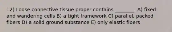 12) Loose connective tissue proper contains ________. A) fixed and wandering cells B) a tight framework C) parallel, packed fibers D) a solid ground substance E) only elastic fibers