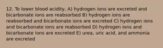 12. To lower blood acidity, A) hydrogen ions are excreted and bicarbonate ions are reabsorbed B) hydrogen ions are reabsorbed and bicarbonate ions are excreted C) hydrogen ions and bicarbonate ions are reabsorbed D) hydrogen ions and bicarbonate ions are excreted E) urea, uric acid, and ammonia are excreted