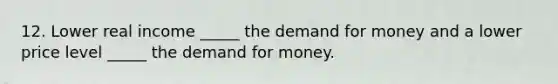 12. Lower real income _____ the demand for money and a lower price level _____ the demand for money.