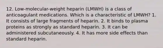 12. Low-molecular-weight heparin (LMWH) is a class of anticoagulant medications. Which is a characteristic of LMWH? 1. It consists of large fragments of heparin. 2. It binds to plasma proteins as strongly as standard heparin. 3. It can be administered subcutaneously. 4. It has more side effects than standard heparin.