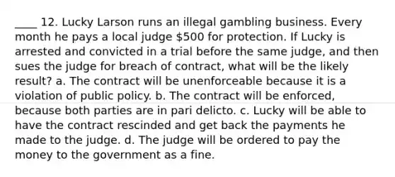 ____ 12. Lucky Larson runs an illegal gambling business. Every month he pays a local judge 500 for protection. If Lucky is arrested and convicted in a trial before the same judge, and then sues the judge for breach of contract, what will be the likely result? a. The contract will be unenforceable because it is a violation of public policy. b. The contract will be enforced, because both parties are in pari delicto. c. Lucky will be able to have the contract rescinded and get back the payments he made to the judge. d. The judge will be ordered to pay the money to the government as a fine.