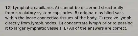 12) Lymphatic capillaries A) cannot be discerned structurally from circulatory system capillaries. B) originate as blind sacs within the loose connective tissues of the body. C) receive lymph directly from lymph nodes. D) concentrate lymph prior to passing it to larger lymphatic vessels. E) All of the answers are correct.