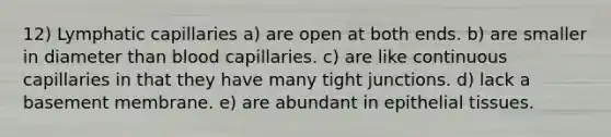 12) Lymphatic capillaries a) are open at both ends. b) are smaller in diameter than blood capillaries. c) are like continuous capillaries in that they have many tight junctions. d) lack a basement membrane. e) are abundant in epithelial tissues.