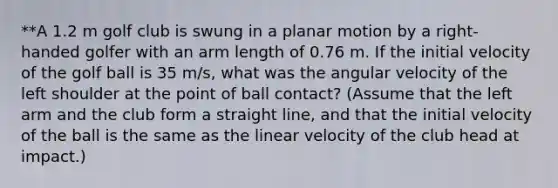 **A 1.2 m golf club is swung in a planar motion by a right-handed golfer with an arm length of 0.76 m. If the initial velocity of the golf ball is 35 m/s, what was the angular velocity of the left shoulder at the point of ball contact? (Assume that the left arm and the club form a straight line, and that the initial velocity of the ball is the same as the linear velocity of the club head at impact.)