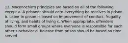 12. Maconochie's principles are based on all of the following except a. A prisoner should earn everything he receives in prison b. Labor in prison is based on improvement of conduct, frugality of living, and habits of living c. When appropriate, offenders should form small groups where everyone is responsible for each other's behavior d. Release from prison should be based on time served