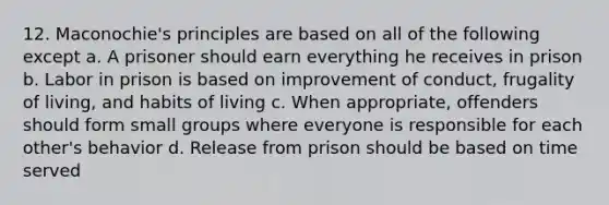 12. Maconochie's principles are based on all of the following except a. A prisoner should earn everything he receives in prison b. Labor in prison is based on improvement of conduct, frugality of living, and habits of living c. When appropriate, offenders should form small groups where everyone is responsible for each other's behavior d. Release from prison should be based on time served