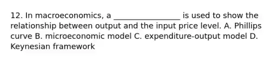 12. In macroeconomics, a _________________ is used to show the relationship between output and the input price level. A. Phillips curve B. microeconomic model C. expenditure-output model D. Keynesian framework