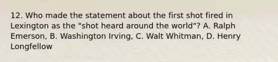 12. Who made the statement about the first shot fired in Lexington as the "shot heard around the world"? A. Ralph Emerson, B. Washington Irving, C. Walt Whitman, D. Henry Longfellow