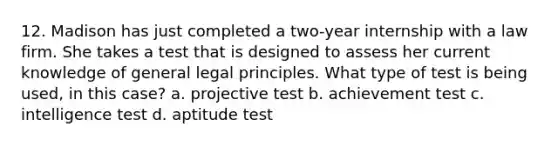 12. Madison has just completed a two-year internship with a law firm. She takes a test that is designed to assess her current knowledge of general legal principles. What type of test is being used, in this case? a. projective test b. achievement test c. intelligence test d. aptitude test