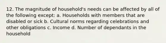 12. The magnitude of household's needs can be affected by all of the following except: a. Households with members that are disabled or sick b. <a href='https://www.questionai.com/knowledge/kVsGtSh49d-cultural-norms' class='anchor-knowledge'>cultural norms</a> regarding celebrations and other obligations c. Income d. Number of dependants in the household