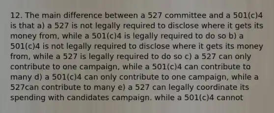 12. The main difference between a 527 committee and a 501(c)4 is that a) a 527 is not legally required to disclose where it gets its money from, while a 501(c)4 is legally required to do so b) a 501(c)4 is not legally required to disclose where it gets its money from, while a 527 is legally required to do so c) a 527 can only contribute to one campaign, while a 501(c)4 can contribute to many d) a 501(c)4 can only contribute to one campaign, while a 527can contribute to many e) a 527 can legally coordinate its spending with candidates campaign. while a 501(c)4 cannot