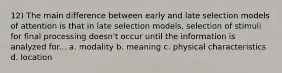 12) The main difference between early and late selection models of attention is that in late selection models, selection of stimuli for final processing doesn't occur until the information is analyzed for... a. modality b. meaning c. physical characteristics d. location